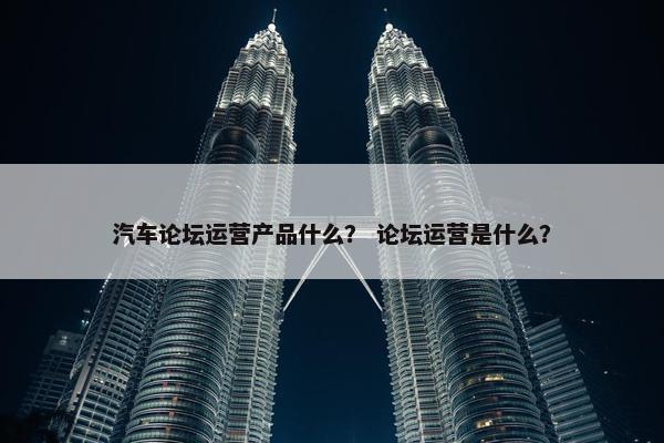 汽车论坛运营产品什么？ 论坛运营是什么？