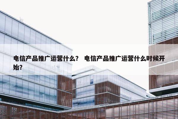 电信产品推广运营什么？ 电信产品推广运营什么时候开始？