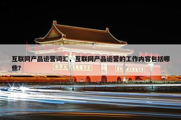 互联网产品运营词汇，互联网产品运营的工作内容包括哪些?