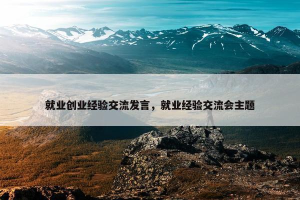 就业创业经验交流发言，就业经验交流会主题
