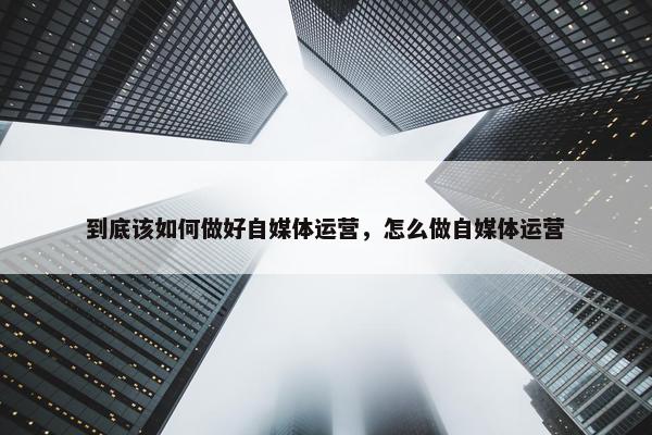 到底该如何做好自媒体运营，怎么做自媒体运营