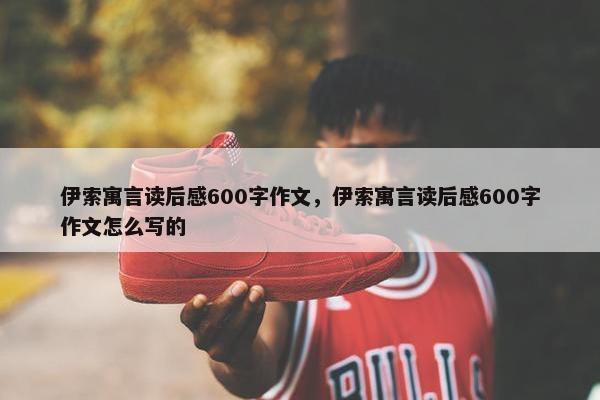 伊索寓言读后感600字作文，伊索寓言读后感600字作文怎么写的