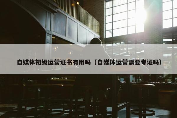 自媒体初级运营证书有用吗（自媒体运营需要考证吗）