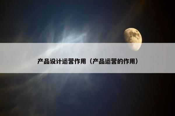 产品设计运营作用（产品运营的作用）