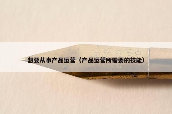 想要从事产品运营（产品运营所需要的技能）