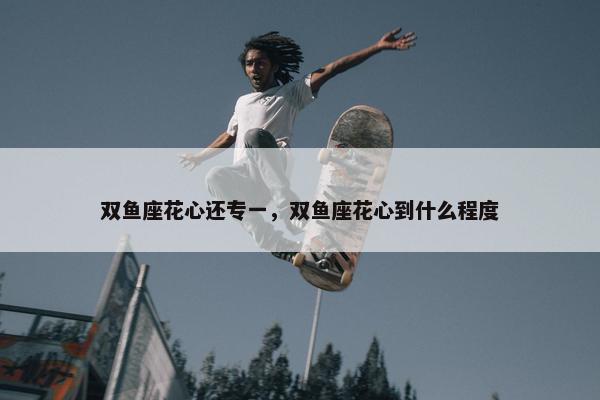 双鱼座花心还专一，双鱼座花心到什么程度