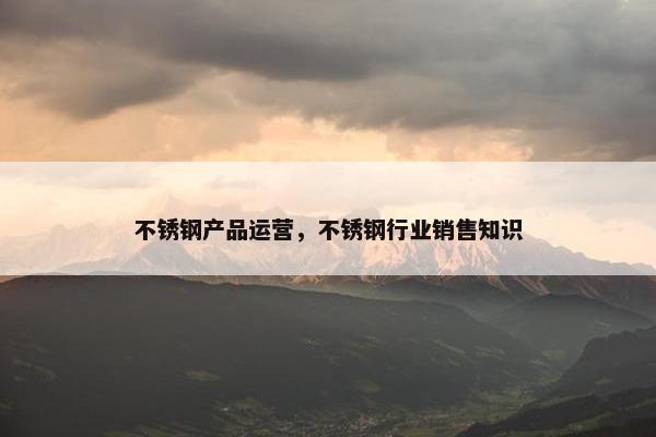 不锈钢产品运营，不锈钢行业销售知识
