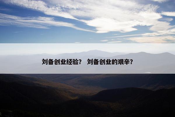 刘备创业经验？ 刘备创业的艰辛？