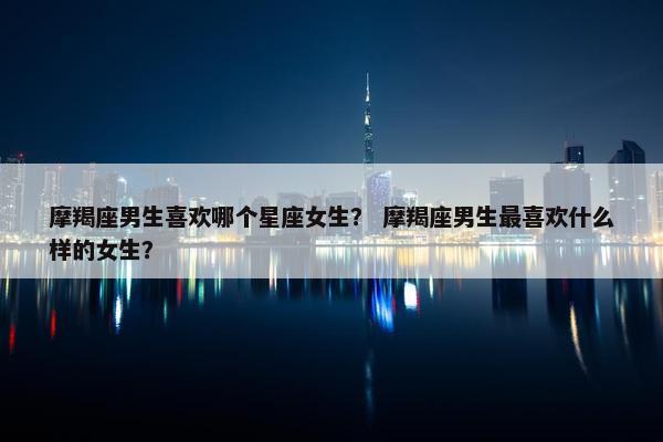 摩羯座男生喜欢哪个星座女生？ 摩羯座男生最喜欢什么样的女生？