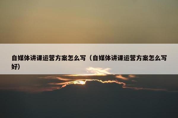 自媒体讲课运营方案怎么写（自媒体讲课运营方案怎么写好）