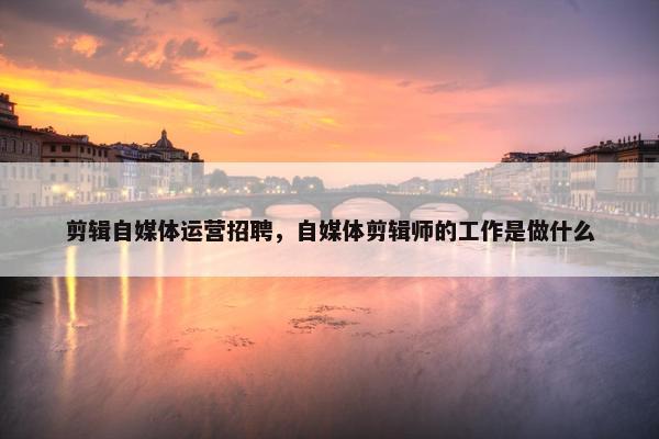 剪辑自媒体运营招聘，自媒体剪辑师的工作是做什么