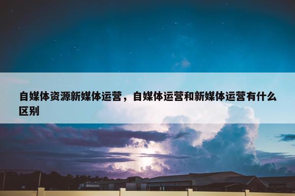 自媒体资源新媒体运营，自媒体运营和新媒体运营有什么区别