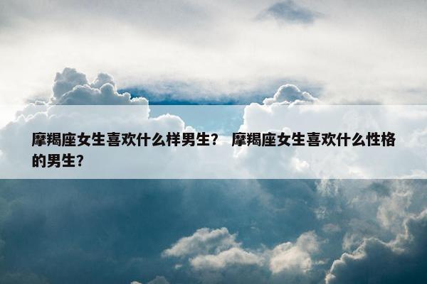 摩羯座女生喜欢什么样男生？ 摩羯座女生喜欢什么性格的男生？