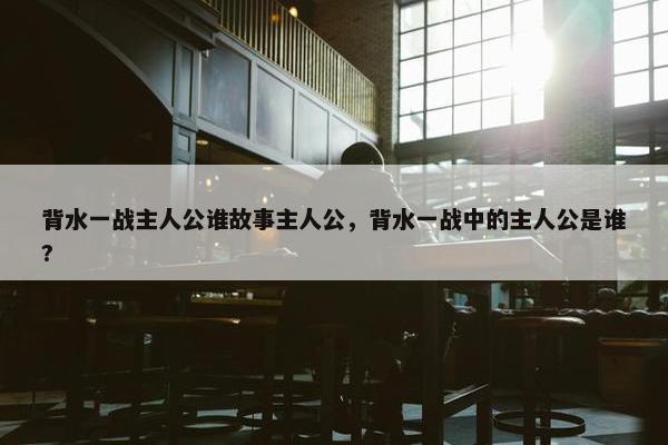 背水一战主人公谁故事主人公，背水一战中的主人公是谁?
