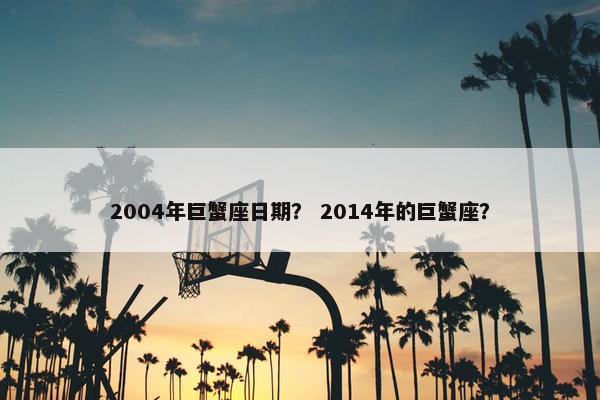2004年巨蟹座日期？ 2014年的巨蟹座？