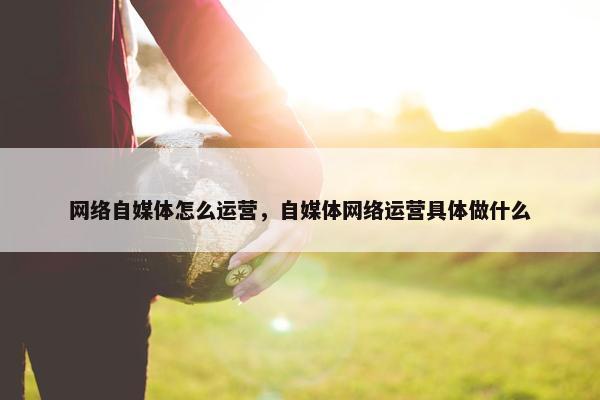 网络自媒体怎么运营，自媒体网络运营具体做什么
