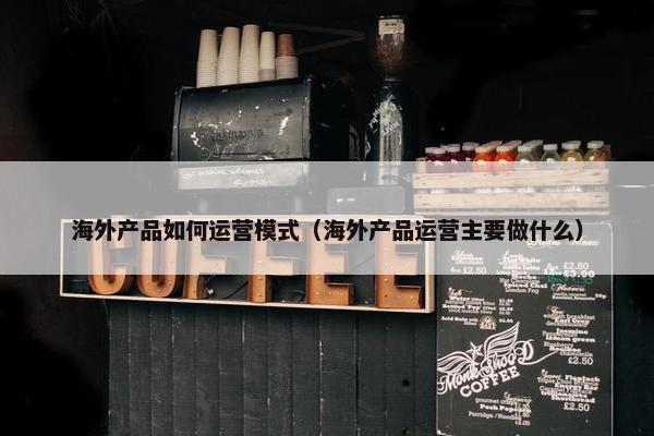 海外产品如何运营模式（海外产品运营主要做什么）