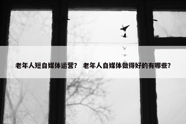 老年人短自媒体运营？ 老年人自媒体做得好的有哪些？