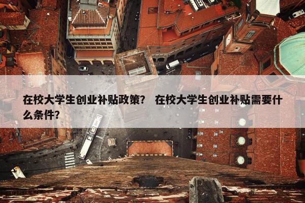在校大学生创业补贴政策？ 在校大学生创业补贴需要什么条件？
