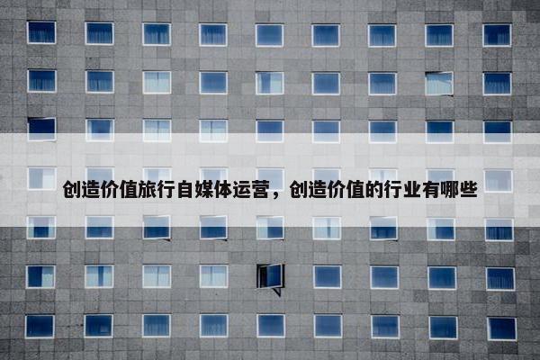 创造价值旅行自媒体运营，创造价值的行业有哪些
