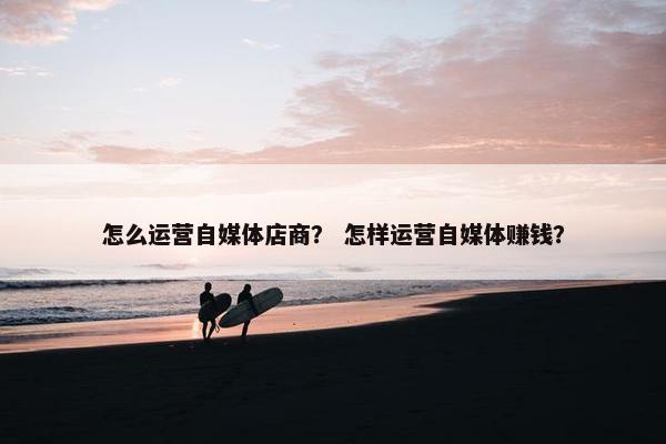 怎么运营自媒体店商？ 怎样运营自媒体赚钱？