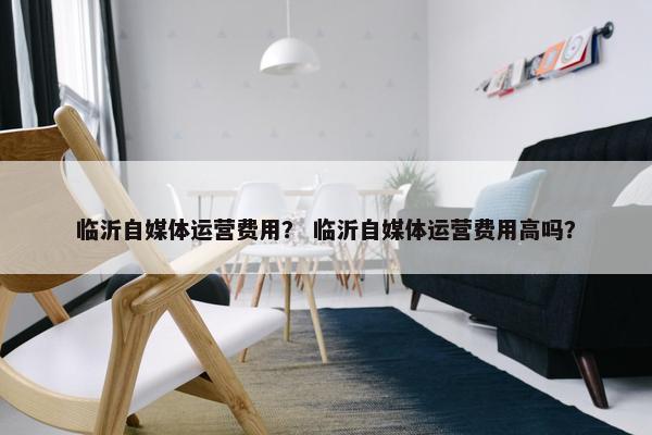 临沂自媒体运营费用？ 临沂自媒体运营费用高吗？