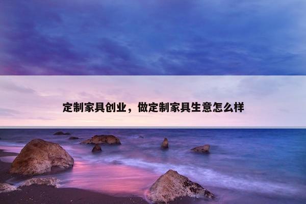 定制家具创业，做定制家具生意怎么样