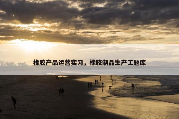 橡胶产品运营实习，橡胶制品生产工题库