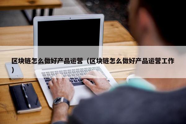 区块链怎么做好产品运营（区块链怎么做好产品运营工作）