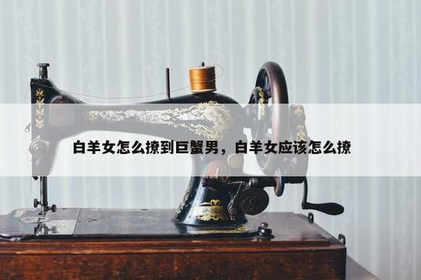 白羊女怎么撩到巨蟹男，白羊女应该怎么撩