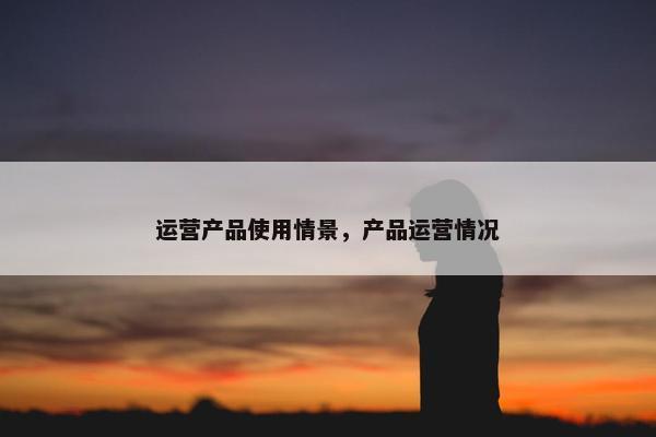 运营产品使用情景，产品运营情况