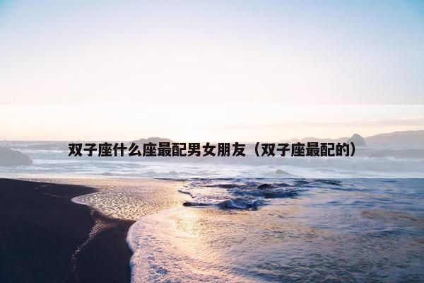 双子座什么座最配男女朋友（双子座最配的）