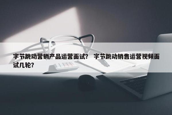 字节跳动营销产品运营面试？ 字节跳动销售运营视频面试几轮？