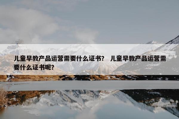 儿童早教产品运营需要什么证书？ 儿童早教产品运营需要什么证书呢？