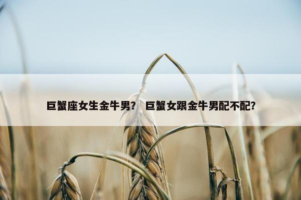 巨蟹座女生金牛男？ 巨蟹女跟金牛男配不配？