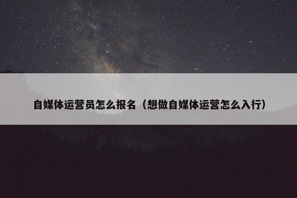 自媒体运营员怎么报名（想做自媒体运营怎么入行）