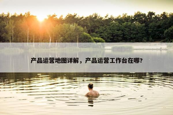产品运营地图详解，产品运营工作台在哪?