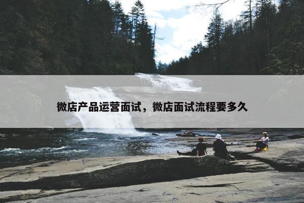 微店产品运营面试，微店面试流程要多久