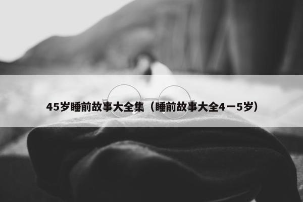 45岁睡前故事大全集（睡前故事大全4一5岁）