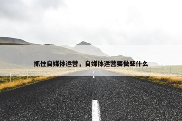 抓住自媒体运营，自媒体运营要做些什么