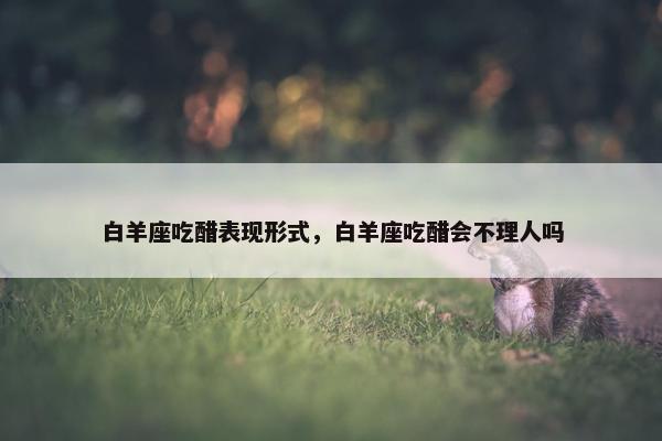 白羊座吃醋表现形式，白羊座吃醋会不理人吗
