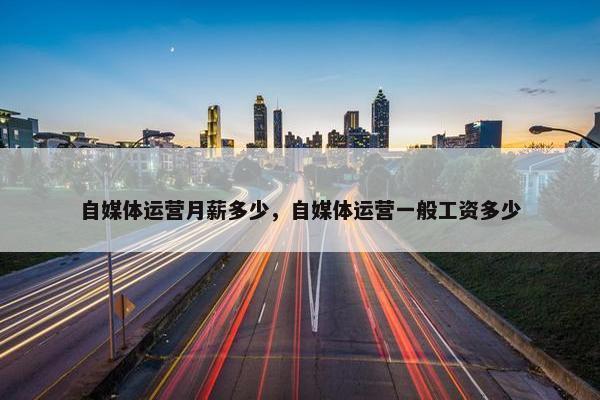 自媒体运营月薪多少，自媒体运营一般工资多少