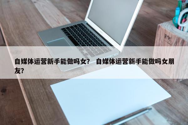 自媒体运营新手能做吗女？ 自媒体运营新手能做吗女朋友？