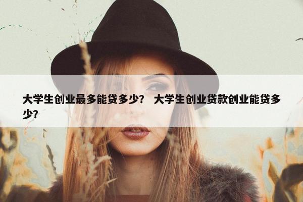 大学生创业最多能贷多少？ 大学生创业贷款创业能贷多少？
