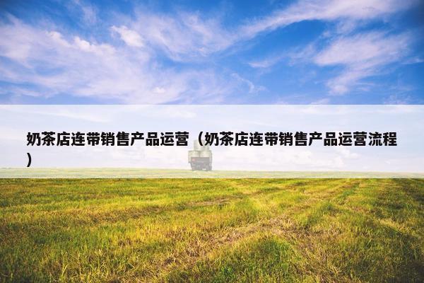 奶茶店连带销售产品运营（奶茶店连带销售产品运营流程）