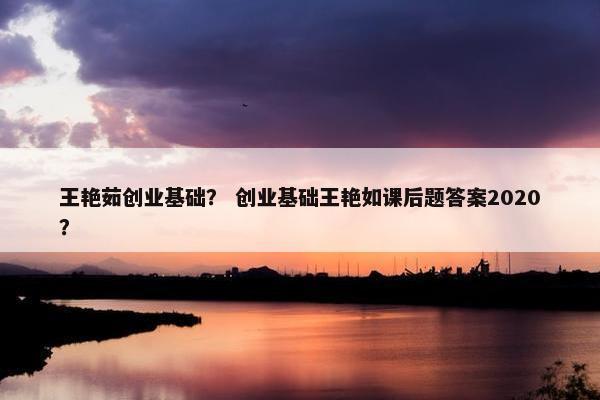 王艳茹创业基础？ 创业基础王艳如课后题答案2020？