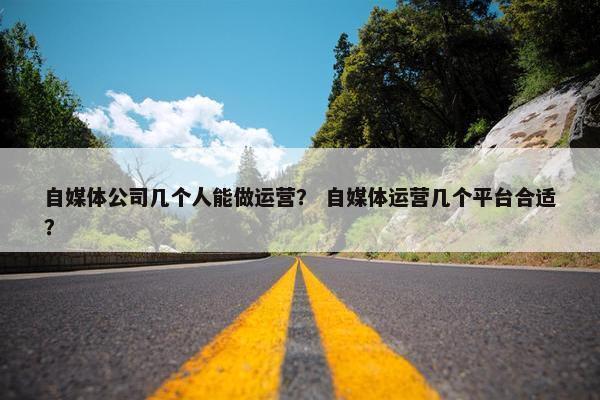 自媒体公司几个人能做运营？ 自媒体运营几个平台合适？