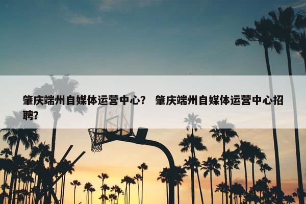 肇庆端州自媒体运营中心？ 肇庆端州自媒体运营中心招聘？