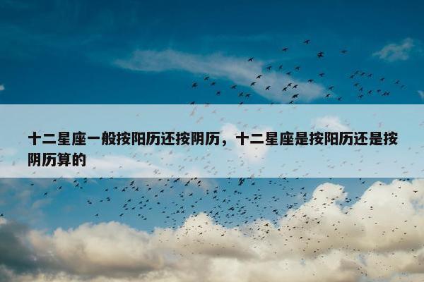 十二星座一般按阳历还按阴历，十二星座是按阳历还是按阴历算的