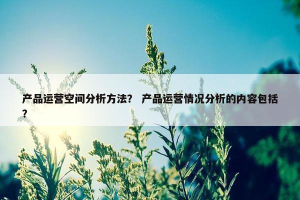 产品运营空间分析方法？ 产品运营情况分析的内容包括？